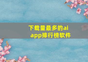 下载量最多的aiapp排行榜软件