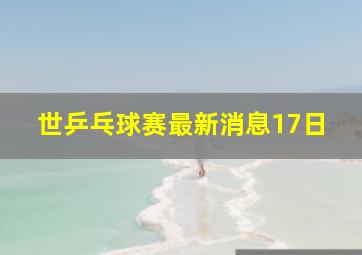 世乒乓球赛最新消息17日