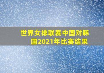 世界女排联赛中国对韩国2021年比赛结果