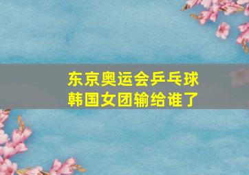 东京奥运会乒乓球韩国女团输给谁了