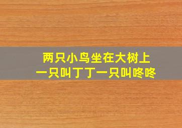 两只小鸟坐在大树上一只叫丁丁一只叫咚咚