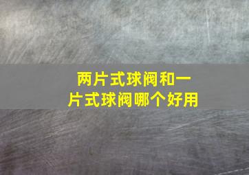 两片式球阀和一片式球阀哪个好用