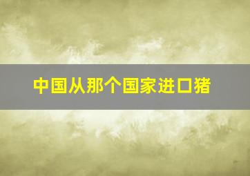 中国从那个国家进口猪