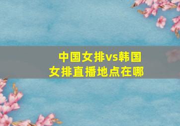 中国女排vs韩国女排直播地点在哪