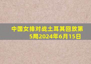 中国女排对战土耳其回放第5局2024年6月15日