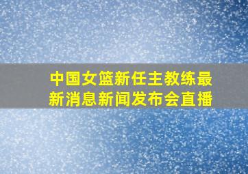 中国女篮新任主教练最新消息新闻发布会直播