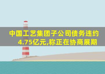 中国工艺集团子公司债务违约4.75亿元,称正在协商展期