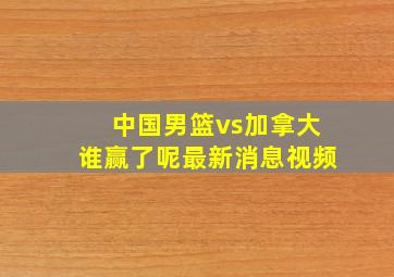 中国男篮vs加拿大谁赢了呢最新消息视频