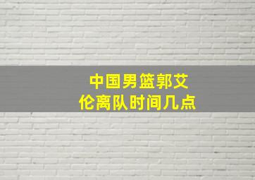 中国男篮郭艾伦离队时间几点