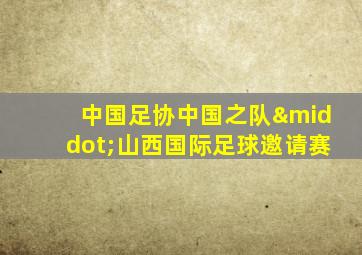 中国足协中国之队·山西国际足球邀请赛