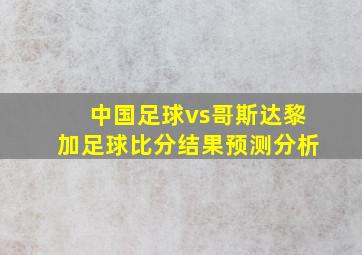 中国足球vs哥斯达黎加足球比分结果预测分析