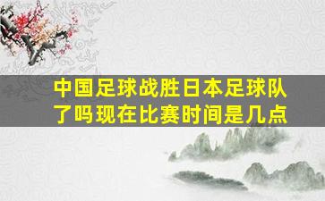 中国足球战胜日本足球队了吗现在比赛时间是几点