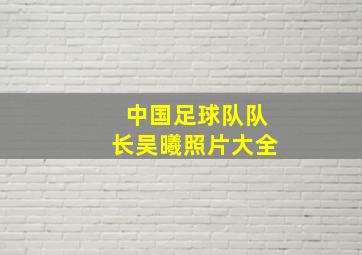 中国足球队队长吴曦照片大全