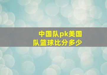 中国队pk美国队篮球比分多少