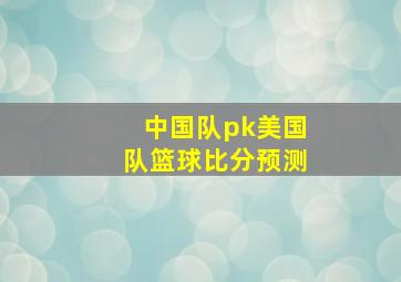 中国队pk美国队篮球比分预测