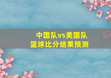 中国队vs美国队篮球比分结果预测