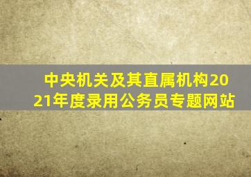 中央机关及其直属机构2021年度录用公务员专题网站