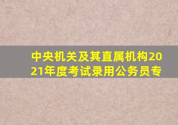 中央机关及其直属机构2021年度考试录用公务员专