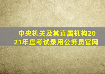 中央机关及其直属机构2021年度考试录用公务员官网