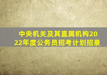 中央机关及其直属机构2022年度公务员招考计划招录