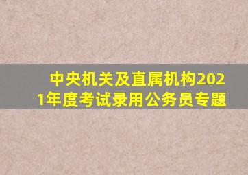 中央机关及直属机构2021年度考试录用公务员专题