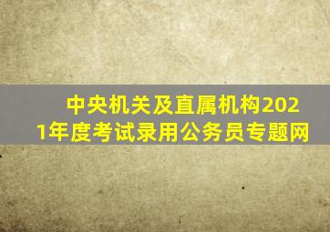 中央机关及直属机构2021年度考试录用公务员专题网