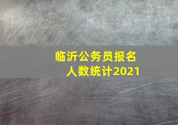 临沂公务员报名人数统计2021