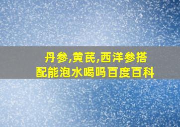 丹参,黄芪,西洋参搭配能泡水喝吗百度百科