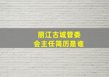 丽江古城管委会主任简历是谁