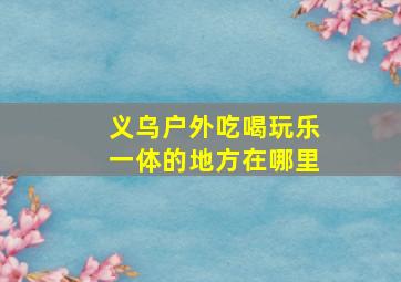 义乌户外吃喝玩乐一体的地方在哪里