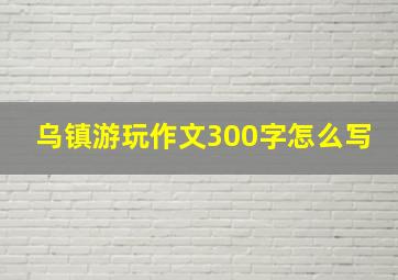 乌镇游玩作文300字怎么写