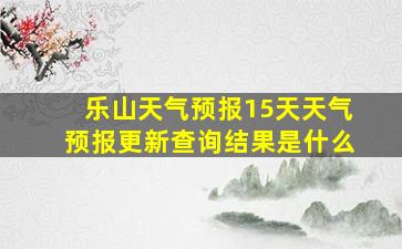 乐山天气预报15天天气预报更新查询结果是什么