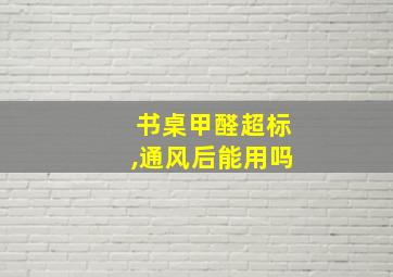 书桌甲醛超标,通风后能用吗