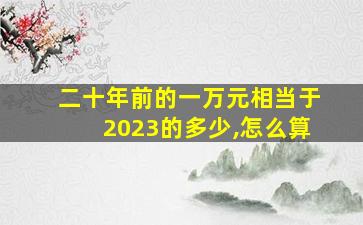 二十年前的一万元相当于2023的多少,怎么算