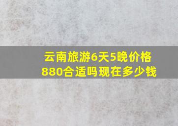 云南旅游6天5晚价格880合适吗现在多少钱