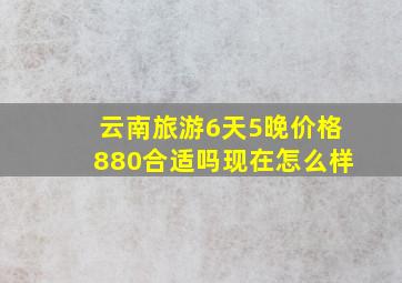 云南旅游6天5晚价格880合适吗现在怎么样