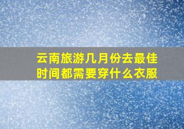 云南旅游几月份去最佳时间都需要穿什么衣服