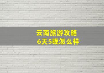 云南旅游攻略6天5晚怎么样