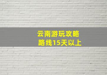 云南游玩攻略路线15天以上