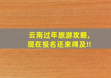 云南过年旅游攻略,现在报名还来得及!!