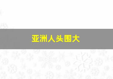 亚洲人头围大