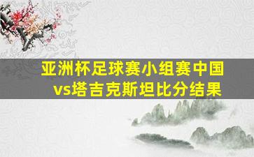 亚洲杯足球赛小组赛中国vs塔吉克斯坦比分结果