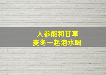 人参能和甘草麦冬一起泡水喝