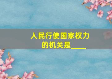 人民行使国家权力的机关是____