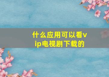 什么应用可以看vip电视剧下载的