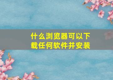 什么浏览器可以下载任何软件并安装