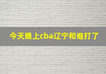 今天晚上cba辽宁和谁打了