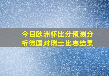 今日欧洲杯比分预测分析德国对瑞士比赛结果