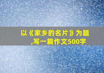 以《家乡的名片》为题,写一篇作文500字