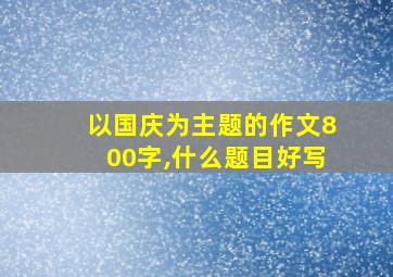 以国庆为主题的作文800字,什么题目好写